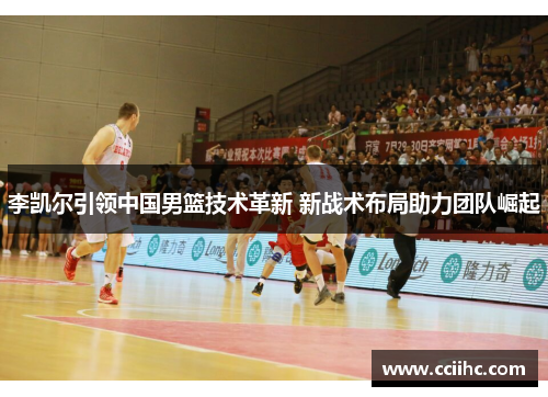 李凯尔引领中国男篮技术革新 新战术布局助力团队崛起
