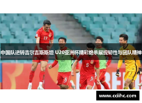 中国队逆转吉尔吉斯斯坦 U20亚洲杯精彩绝杀展现韧性与团队精神