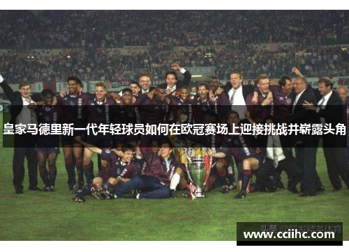 皇家马德里新一代年轻球员如何在欧冠赛场上迎接挑战并崭露头角