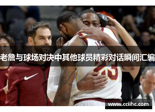 老詹与球场对决中其他球员精彩对话瞬间汇编